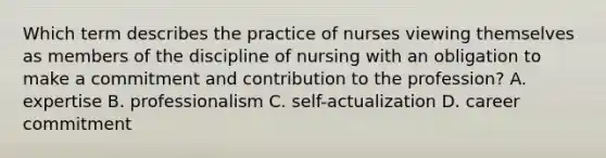 Which term describes the practice of nurses viewing themselves as members of the discipline of nursing with an obligation to make a commitment and contribution to the profession? A. expertise B. professionalism C. self-actualization D. career commitment