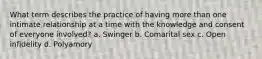 What term describes the practice of having more than one intimate relationship at a time with the knowledge and consent of everyone involved? a. Swinger b. Comarital sex c. Open infidelity d. Polyamory