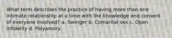 What term describes the practice of having more than one intimate relationship at a time with the knowledge and consent of everyone involved? a. Swinger b. Comarital sex c. Open infidelity d. Polyamory