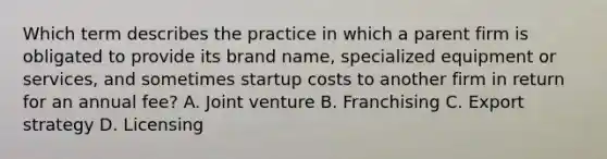 Which term describes the practice in which a parent firm is obligated to provide its brand name, specialized equipment or services, and sometimes startup costs to another firm in return for an annual fee? A. Joint venture B. Franchising C. Export strategy D. Licensing