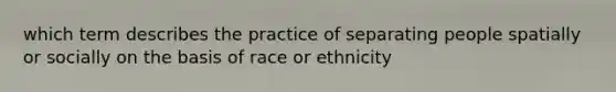 which term describes the practice of separating people spatially or socially on the basis of race or ethnicity