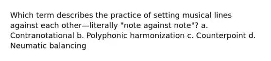 Which term describes the practice of setting musical lines against each other—literally "note against note"? a. Contranotational b. Polyphonic harmonization c. Counterpoint d. Neumatic balancing