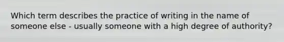 Which term describes the practice of writing in the name of someone else - usually someone with a high degree of authority?