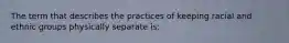 The term that describes the practices of keeping racial and ethnic groups physically separate is: