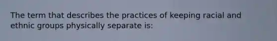 The term that describes the practices of keeping racial and ethnic groups physically separate is: