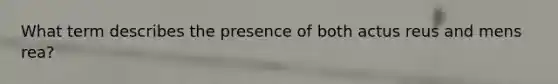 What term describes the presence of both actus reus and mens rea?