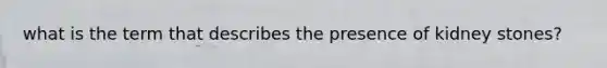 what is the term that describes the presence of kidney stones?