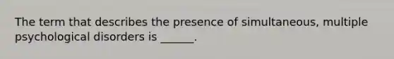 The term that describes the presence of simultaneous, multiple psychological disorders is ______.