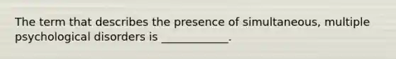 The term that describes the presence of simultaneous, multiple psychological disorders is ____________.