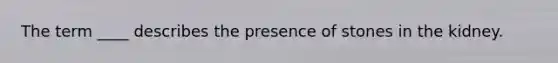 The term ____ describes the presence of stones in the kidney.
