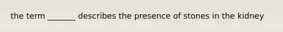 the term _______ describes the presence of stones in the kidney