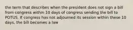 the term that describes when the president does not sign a bill from congress within 10 days of congress sending the bill to POTUS. If congress has not adjourned its session within these 10 days, the bill becomes a law