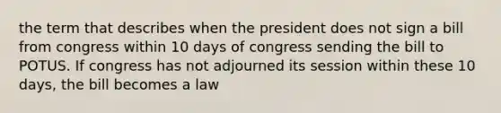 the term that describes when the president does not sign a bill from congress within 10 days of congress sending the bill to POTUS. If congress has not adjourned its session within these 10 days, the bill becomes a law