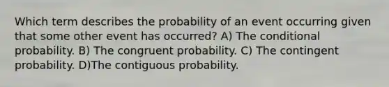 Which term describes the probability of an event occurring given that some other event has occurred? A) The conditional probability. B) The congruent probability. C) The contingent probability. D)The contiguous probability.