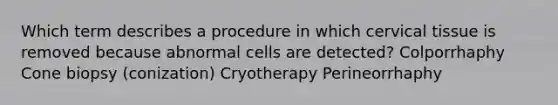 Which term describes a procedure in which cervical tissue is removed because abnormal cells are detected? Colporrhaphy Cone biopsy (conization) Cryotherapy Perineorrhaphy