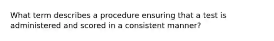 What term describes a procedure ensuring that a test is administered and scored in a consistent manner?