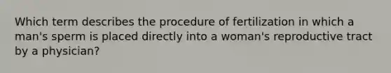 Which term describes the procedure of fertilization in which a man's sperm is placed directly into a woman's reproductive tract by a physician?