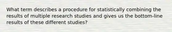 What term describes a procedure for statistically combining the results of multiple research studies and gives us the bottom-line results of these different studies?