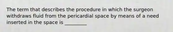 The term that describes the procedure in which the surgeon withdraws fluid from the pericardial space by means of a need inserted in <a href='https://www.questionai.com/knowledge/k0Lyloclid-the-space' class='anchor-knowledge'>the space</a> is _________