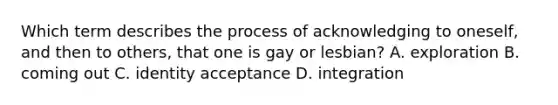 Which term describes the process of acknowledging to oneself, and then to others, that one is gay or lesbian? A. exploration B. coming out C. identity acceptance D. integration