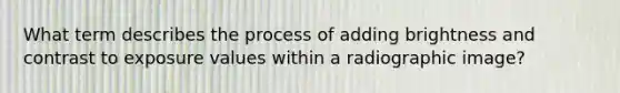 What term describes the process of adding brightness and contrast to exposure values within a radiographic image?