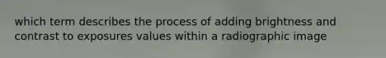 which term describes the process of adding brightness and contrast to exposures values within a radiographic image