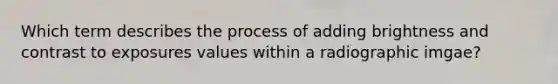 Which term describes the process of adding brightness and contrast to exposures values within a radiographic imgae?