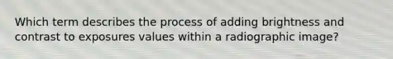 Which term describes the process of adding brightness and contrast to exposures values within a radiographic image?