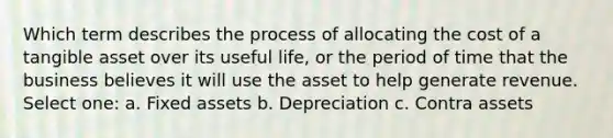 Which term describes the process of allocating the cost of a tangible asset over its useful life, or the period of time that the business believes it will use the asset to help generate revenue. Select one: a. Fixed assets b. Depreciation c. Contra assets