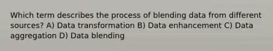 Which term describes the process of blending data from different sources? A) Data transformation B) Data enhancement C) Data aggregation D) Data blending