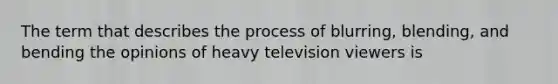 The term that describes the process of blurring, blending, and bending the opinions of heavy television viewers is