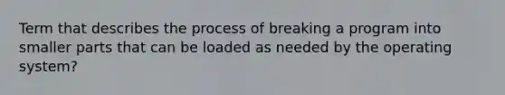 Term that describes the process of breaking a program into smaller parts that can be loaded as needed by the operating system?