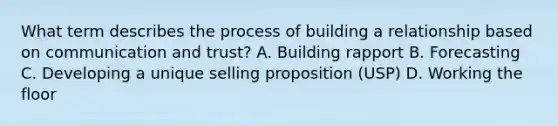 What term describes the process of building a relationship based on communication and trust? A. Building rapport B. Forecasting C. Developing a unique selling proposition (USP) D. Working the floor