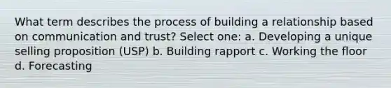 What term describes the process of building a relationship based on communication and trust? Select one: a. Developing a unique selling proposition (USP) b. Building rapport c. Working the floor d. Forecasting