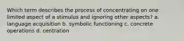 Which term describes the process of concentrating on one limited aspect of a stimulus and ignoring other aspects? a. language acquisition b. symbolic functioning c. concrete operations d. centration