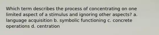 Which term describes the process of concentrating on one limited aspect of a stimulus and ignoring other aspects? a. language acquisition b. symbolic functioning c. concrete operations d. centration