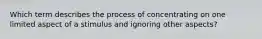 Which term describes the process of concentrating on one limited aspect of a stimulus and ignoring other aspects?