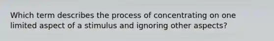 Which term describes the process of concentrating on one limited aspect of a stimulus and ignoring other aspects?