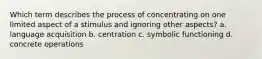 Which term describes the process of concentrating on one limited aspect of a stimulus and ignoring other aspects? a. language acquisition b. centration c. symbolic functioning d. concrete operations