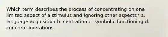 Which term describes the process of concentrating on one limited aspect of a stimulus and ignoring other aspects? a. language acquisition b. centration c. symbolic functioning d. concrete operations