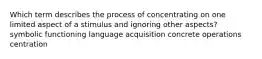 Which term describes the process of concentrating on one limited aspect of a stimulus and ignoring other aspects? symbolic functioning language acquisition concrete operations centration