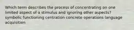 Which term describes the process of concentrating on one limited aspect of a stimulus and ignoring other aspects? symbolic functioning centration concrete operations language acquisition