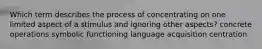 Which term describes the process of concentrating on one limited aspect of a stimulus and ignoring other aspects? concrete operations symbolic functioning language acquisition centration