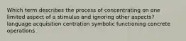 Which term describes the process of concentrating on one limited aspect of a stimulus and ignoring other aspects? language acquisition centration symbolic functioning concrete operations