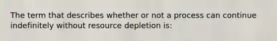 The term that describes whether or not a process can continue indefinitely without resource depletion is: