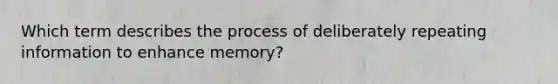 Which term describes the process of deliberately repeating information to enhance memory?