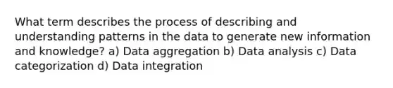 What term describes the process of describing and understanding patterns in the data to generate new information and knowledge? a) Data aggregation b) Data analysis c) Data categorization d) Data integration