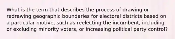 What is the term that describes the process of drawing or redrawing geographic boundaries for electoral districts based on a particular motive, such as reelecting the incumbent, including or excluding minority voters, or increasing political party control?