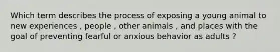 Which term describes the process of exposing a young animal to new experiences , people , other animals , and places with the goal of preventing fearful or anxious behavior as adults ?