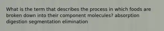 What is the term that describes the process in which foods are broken down into their component molecules? absorption digestion segmentation elimination